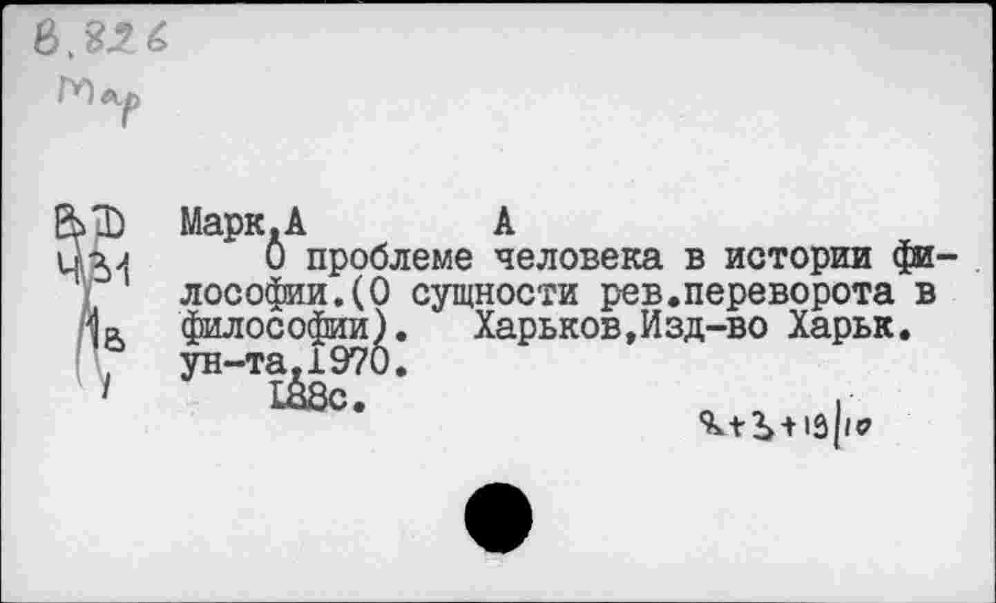 ﻿Г'П
Марк.А	А
О проблеме человека в истории фи лософии.(0 сущности рев.переворота в философии). Харьков,Изд-во Харьк. ун-та.1970.
Ш8с.	.